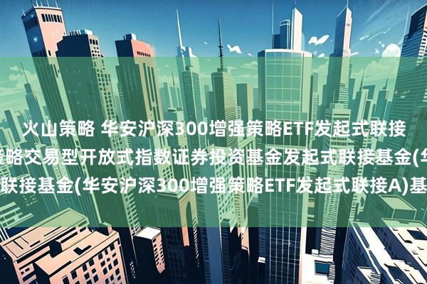 火山策略 华安沪深300增强策略ETF发起式联接A: 华安沪深300增强策略交易型开放式指数证券投资基金发起式联接基金(华安沪深300增强策略ETF发起式联接A)基金产品资料概要