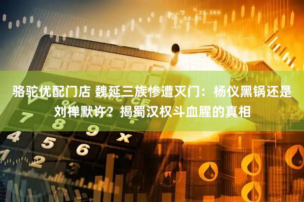 骆驼优配门店 魏延三族惨遭灭门：杨仪黑锅还是刘禅默许？揭蜀汉权斗血腥的真相