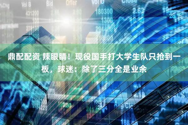 鼎配配资 辣眼睛！现役国手打大学生队只抢到一板，球迷：除了三分全是业余