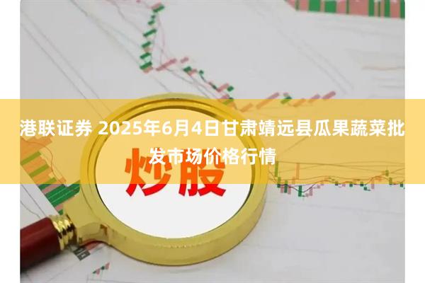 港联证券 2025年6月4日甘肃靖远县瓜果蔬菜批发市场价格行情
