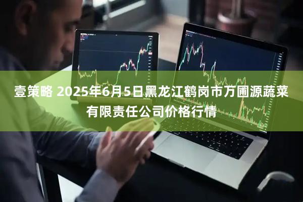 壹策略 2025年6月5日黑龙江鹤岗市万圃源蔬菜有限责任公司价格行情