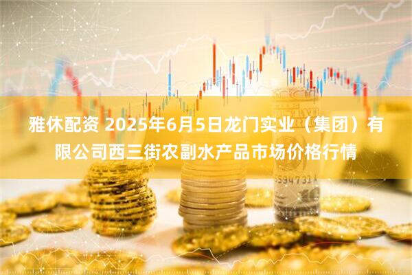 雅休配资 2025年6月5日龙门实业（集团）有限公司西三街农副水产品市场价格行情