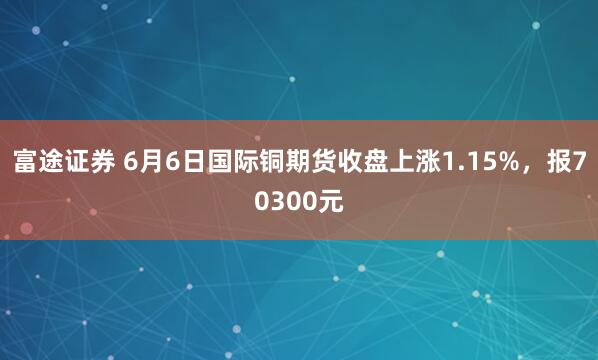 富途证券 6月6日国际铜期货收盘上涨1.15%，报70300元