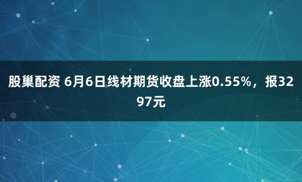 股巢配资 6月6日线材期货收盘上涨0.55%，报3297元