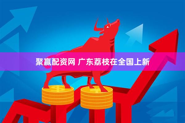 聚赢配资网 广东荔枝在全国上新