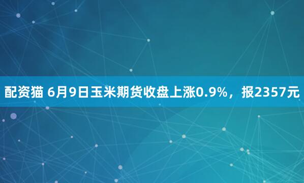 配资猫 6月9日玉米期货收盘上涨0.9%，报2357元