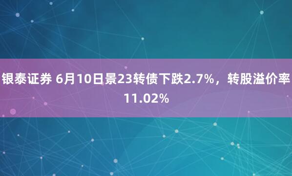 银泰证券 6月10日景23转债下跌2.7%，转股溢价率11.02%