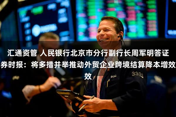 汇通资管 人民银行北京市分行副行长周军明答证券时报：将多措并举推动外贸企业跨境结算降本增效