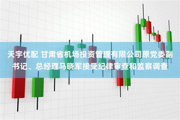 天宇优配 甘肃省机场投资管理有限公司原党委副书记、总经理马晓军接受纪律审查和监察调查