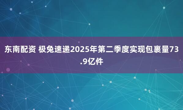 东南配资 极兔速递2025年第二季度实现包裹量73.9亿件