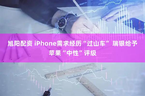 旭阳配资 iPhone需求经历“过山车” 瑞银给予苹果“中性”评级