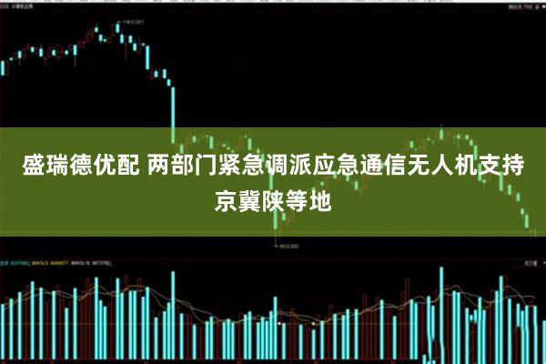 盛瑞德优配 两部门紧急调派应急通信无人机支持京冀陕等地