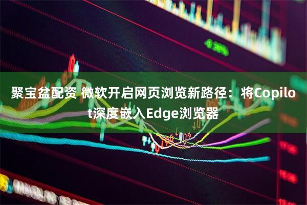 聚宝盆配资 微软开启网页浏览新路径：将Copilot深度嵌入Edge浏览器