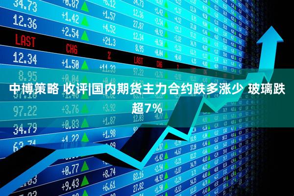 中博策略 收评|国内期货主力合约跌多涨少 玻璃跌超7%