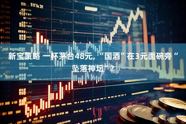 新宝策略 一杯茅台48元, “国酒”在3元面碗旁“坠落神坛”?