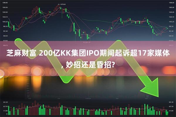 芝麻财富 200亿KK集团IPO期间起诉超17家媒体, 妙招还是昏招?