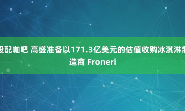 股配咖吧 高盛准备以171.3亿美元的估值收购冰淇淋制造商 Froneri