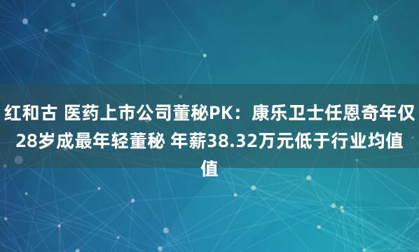 红和古 医药上市公司董秘PK：康乐卫士任恩奇年仅28岁成最年轻董秘 年薪38.32万元低于行业均值