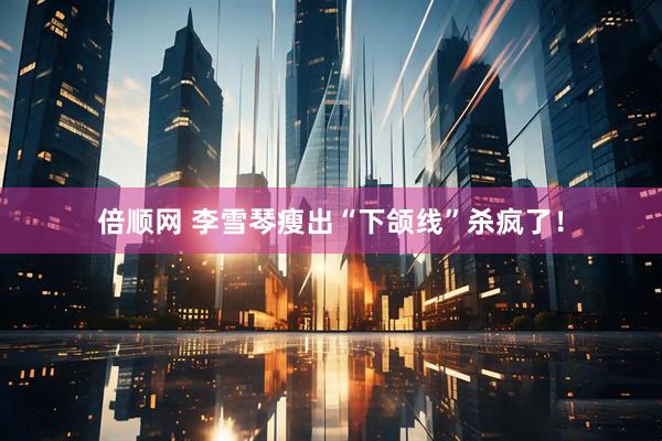 倍顺网 李雪琴瘦出“下颌线”杀疯了！