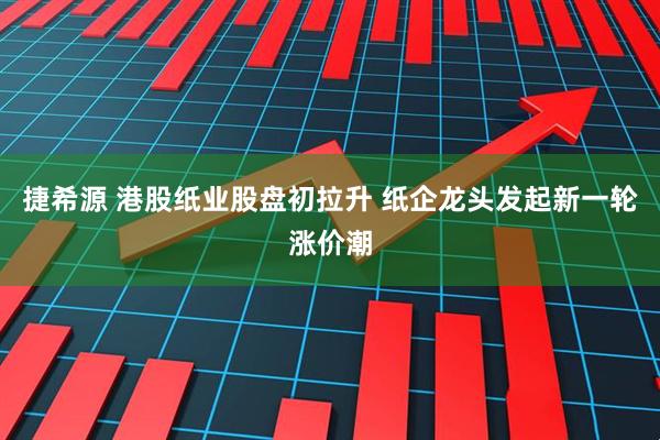 捷希源 港股纸业股盘初拉升 纸企龙头发起新一轮涨价潮