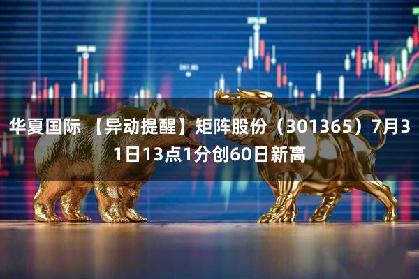 华夏国际 【异动提醒】矩阵股份（301365）7月31日13点1分创60日新高