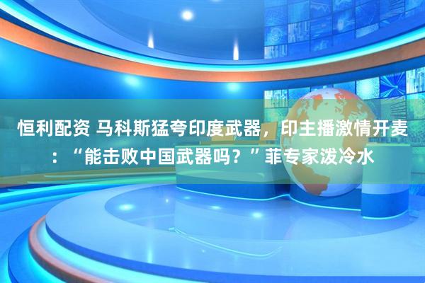恒利配资 马科斯猛夸印度武器，印主播激情开麦：“能击败中国武器吗？”菲专家泼冷水