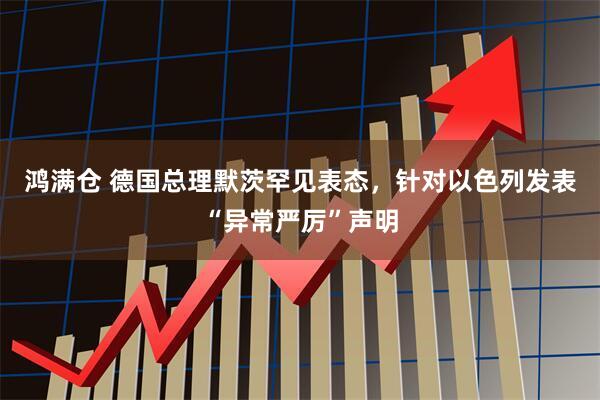 鸿满仓 德国总理默茨罕见表态，针对以色列发表“异常严厉”声明