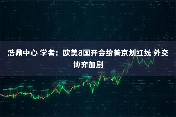 浩鼎中心 学者：欧美8国开会给普京划红线 外交博弈加剧