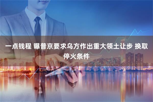 一点钱程 曝普京要求乌方作出重大领土让步 换取停火条件