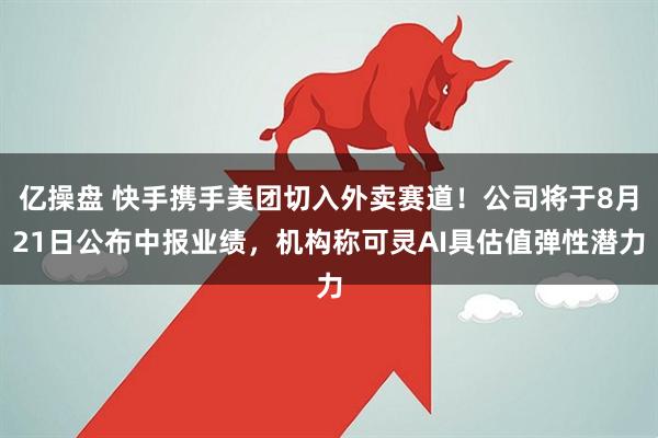 亿操盘 快手携手美团切入外卖赛道！公司将于8月21日公布中报业绩，机构称可灵AI具估值弹性潜力