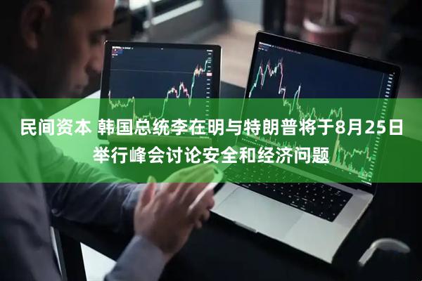 民间资本 韩国总统李在明与特朗普将于8月25日举行峰会讨论安全和经济问题