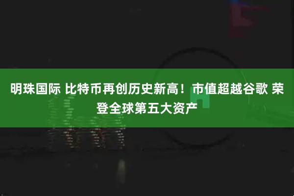 明珠国际 比特币再创历史新高！市值超越谷歌 荣登全球第五大资产