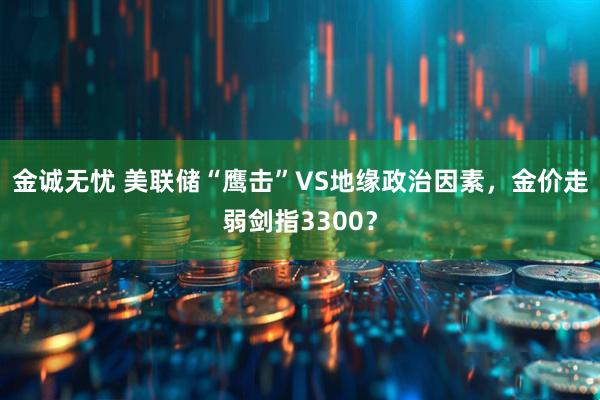 金诚无忧 美联储“鹰击”VS地缘政治因素，金价走弱剑指3300？