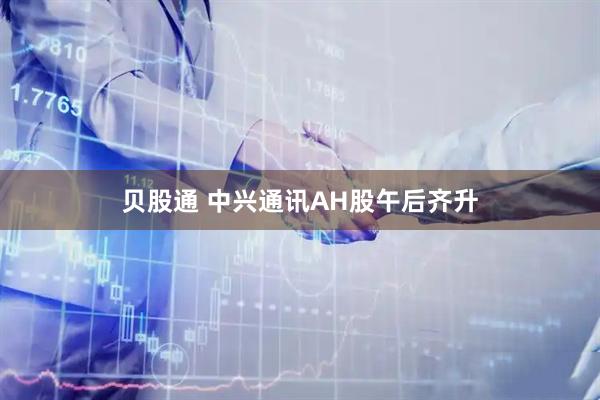 贝股通 中兴通讯AH股午后齐升