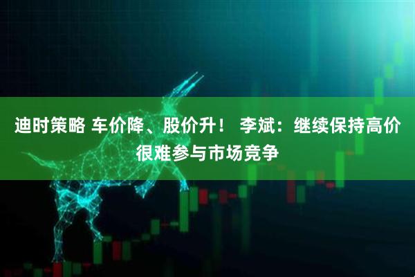 迪时策略 车价降、股价升！ 李斌：继续保持高价很难参与市场竞争