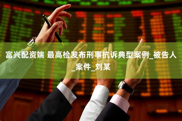 富兴配资端 最高检发布刑事抗诉典型案例_被告人_案件_刘某
