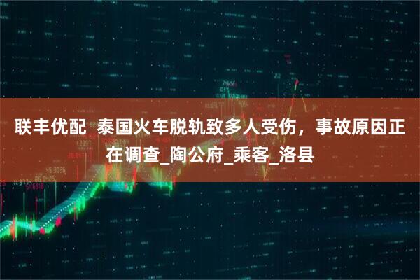 联丰优配  泰国火车脱轨致多人受伤，事故原因正在调查_陶公府_乘客_洛县