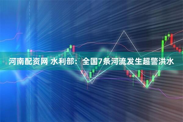 河南配资网 水利部：全国7条河流发生超警洪水