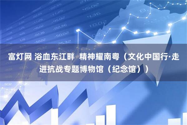 富灯网 浴血东江畔  精神耀南粤（文化中国行·走进抗战专题博物馆（纪念馆））