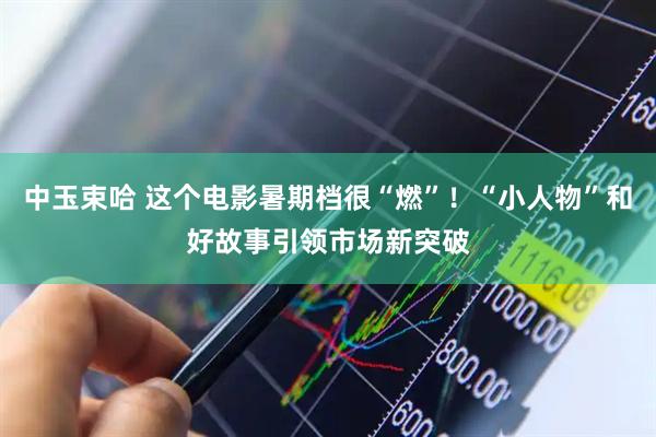 中玉束哈 这个电影暑期档很“燃”！“小人物”和好故事引领市场新突破