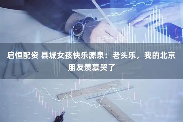 启恒配资 县城女孩快乐源泉：老头乐，我的北京朋友羡慕哭了