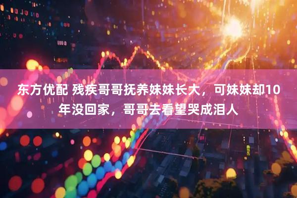 东方优配 残疾哥哥抚养妹妹长大，可妹妹却10年没回家，哥哥去看望哭成泪人