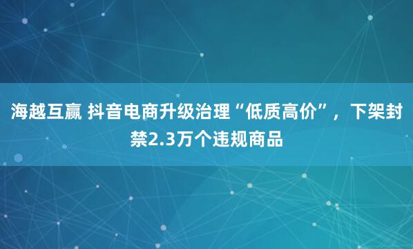 海越互赢 抖音电商升级治理“低质高价”，下架封禁2.3万个违规商品