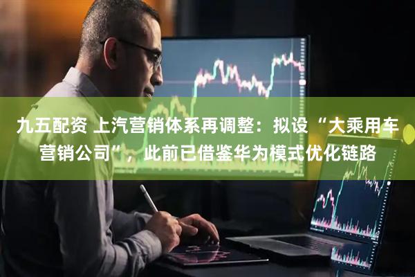 九五配资 上汽营销体系再调整：拟设 “大乘用车营销公司”，此前已借鉴华为模式优化链路