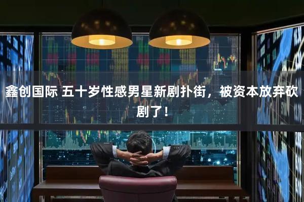 鑫创国际 五十岁性感男星新剧扑街，被资本放弃砍剧了！