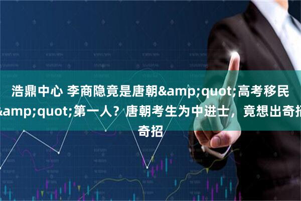 浩鼎中心 李商隐竟是唐朝&quot;高考移民&quot;第一人？唐朝考生为中进士，竟想出奇招