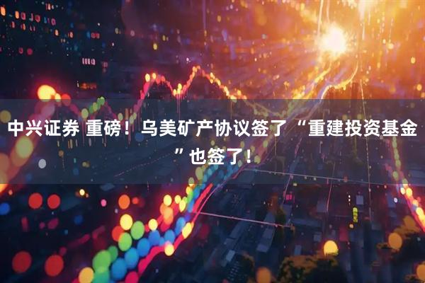 中兴证券 重磅！乌美矿产协议签了 “重建投资基金”也签了！