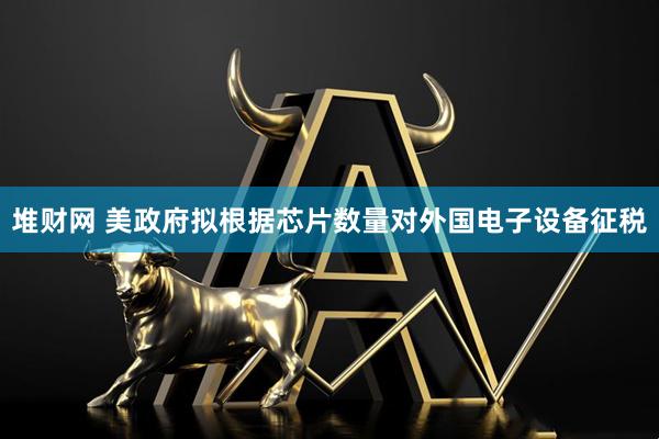 堆财网 美政府拟根据芯片数量对外国电子设备征税