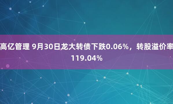 高亿管理 9月30日龙大转债下跌0.06%，转股溢价率119.04%