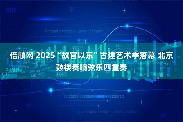 倍顺网 2025“故宫以东”古建艺术季落幕 北京鼓楼奏响弦乐四重奏